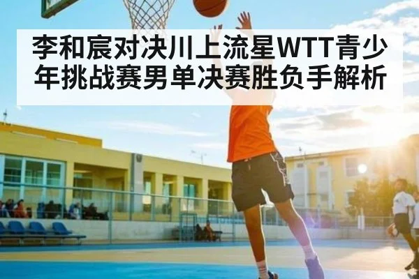 李和宸对决川上流星WTT青少年挑战赛男单决赛胜负手解析